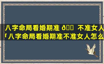 八字命局看婚期准 🐠 不准女人「八字命局看婚期准不准女人怎么看」